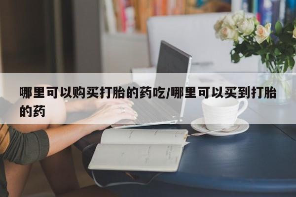 药流药购买联系哪里可以购买打胎的药吃/哪里可以买到打胎的药