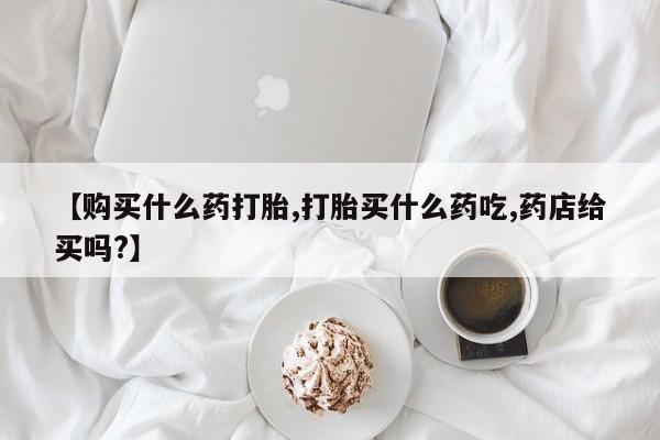 药流药购买联系【购买什么药打胎,打胎买什么药吃,药店给买吗?】