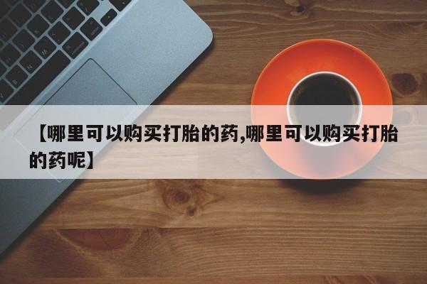 药流药购买联系【哪里可以购买打胎的药,哪里可以购买打胎的药呢】
