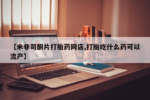 药流药购买联系【米非司酮片打胎药网店,打胎吃什么药可以流产】